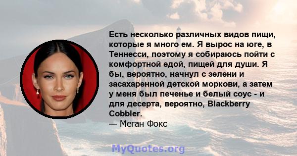 Есть несколько различных видов пищи, которые я много ем. Я вырос на юге, в Теннесси, поэтому я собираюсь пойти с комфортной едой, пищей для души. Я бы, вероятно, начнул с зелени и засахаренной детской моркови, а затем у 