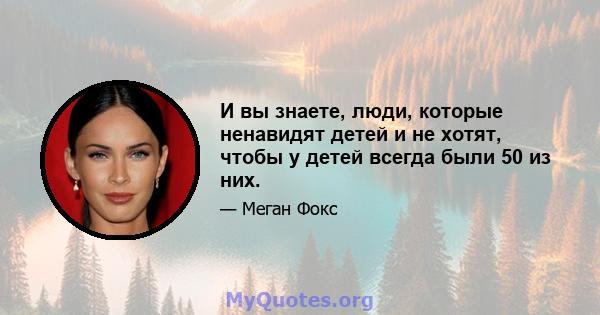 И вы знаете, люди, которые ненавидят детей и не хотят, чтобы у детей всегда были 50 из них.