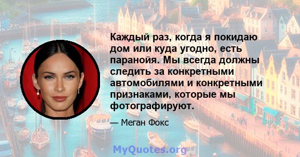 Каждый раз, когда я покидаю дом или куда угодно, есть паранойя. Мы всегда должны следить за конкретными автомобилями и конкретными признаками, которые мы фотографируют.