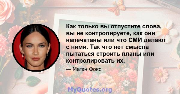 Как только вы отпустите слова, вы не контролируете, как они напечатаны или что СМИ делают с ними. Так что нет смысла пытаться строить планы или контролировать их.