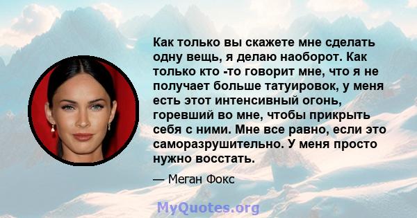 Как только вы скажете мне сделать одну вещь, я делаю наоборот. Как только кто -то говорит мне, что я не получает больше татуировок, у меня есть этот интенсивный огонь, горевший во мне, чтобы прикрыть себя с ними. Мне