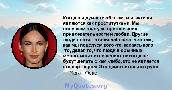 Когда вы думаете об этом, мы, актеры, являются как проститутками. Мы получаем плату за привлечение привлекательности и любви. Другие люди платят, чтобы наблюдать за тем, как мы поцелуем кого -то, касаясь кого -то, делая 