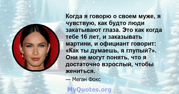 Когда я говорю о своем муже, я чувствую, как будто люди закатывают глаза. Это как когда тебе 16 лет, и заказывать мартини, и официант говорит: «Как ты думаешь, я глупый?». Они не могут понять, что я достаточно взрослый, 