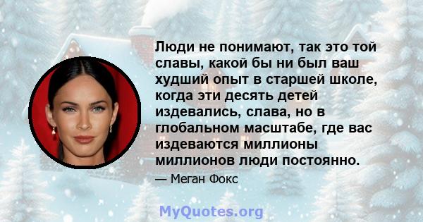 Люди не понимают, так это той славы, какой бы ни был ваш худший опыт в старшей школе, когда эти десять детей издевались, слава, но в глобальном масштабе, где вас издеваются миллионы миллионов люди постоянно.