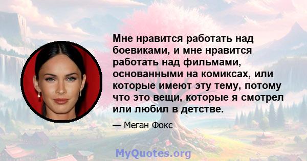 Мне нравится работать над боевиками, и мне нравится работать над фильмами, основанными на комиксах, или которые имеют эту тему, потому что это вещи, которые я смотрел или любил в детстве.