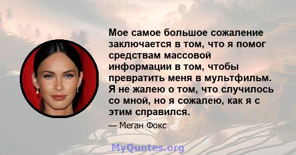 Мое самое большое сожаление заключается в том, что я помог средствам массовой информации в том, чтобы превратить меня в мультфильм. Я не жалею о том, что случилось со мной, но я сожалею, как я с этим справился.