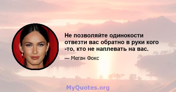 Не позволяйте одинокости отвезти вас обратно в руки кого -то, кто не наплевать на вас.