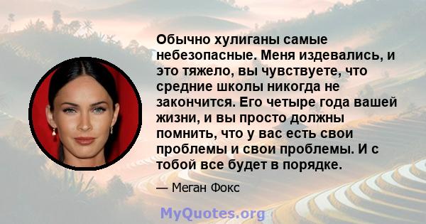 Обычно хулиганы самые небезопасные. Меня издевались, и это тяжело, вы чувствуете, что средние школы никогда не закончится. Его четыре года вашей жизни, и вы просто должны помнить, что у вас есть свои проблемы и свои