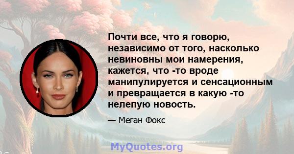 Почти все, что я говорю, независимо от того, насколько невиновны мои намерения, кажется, что -то вроде манипулируется и сенсационным и превращается в какую -то нелепую новость.