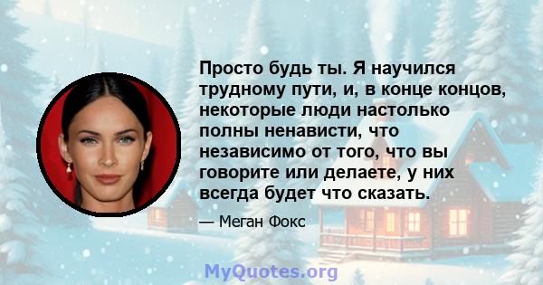 Просто будь ты. Я научился трудному пути, и, в конце концов, некоторые люди настолько полны ненависти, что независимо от того, что вы говорите или делаете, у них всегда будет что сказать.