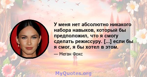 У меня нет абсолютно никакого набора навыков, который бы предположил, что я смогу сделать режиссуру. [...] если бы я смог, я бы хотел в этом.