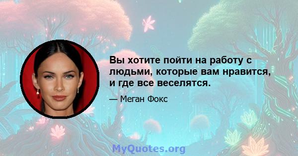 Вы хотите пойти на работу с людьми, которые вам нравится, и где все веселятся.