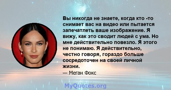 Вы никогда не знаете, когда кто -то снимает вас на видео или пытается запечатлеть ваше изображение. Я вижу, как это сводит людей с ума. Но мне действительно повезло. Я этого не понимаю. Я действительно, честно говоря,