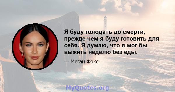 Я буду голодать до смерти, прежде чем я буду готовить для себя. Я думаю, что я мог бы выжить неделю без еды.