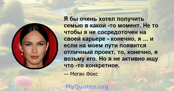 Я бы очень хотел получить семью в какой -то момент. Не то чтобы я не сосредоточен на своей карьере - конечно, я ... и если на моем пути появится отличный проект, то, конечно, я возьму его. Но я не активно ищу что -то