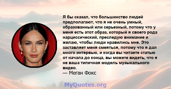 Я бы сказал, что большинство людей предполагают, что я не очень умный, образованный или серьезный, потому что у меня есть этот образ, который я своего рода нарциссический, преследую внимание и желаю, чтобы люди