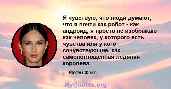 Я чувствую, что люди думают, что я почти как робот - как андроид, я просто не изображаю как человек, у которого есть чувства или у кого сочувствующие, как самопоглощенная ледяная королева.