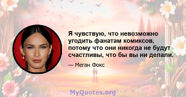 Я чувствую, что невозможно угодить фанатам комиксов, потому что они никогда не будут счастливы, что бы вы ни делали.