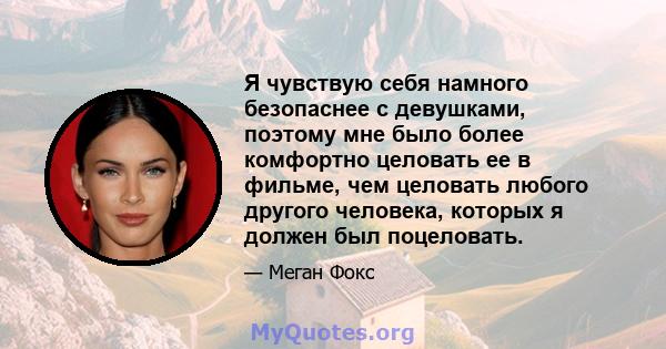 Я чувствую себя намного безопаснее с девушками, поэтому мне было более комфортно целовать ее в фильме, чем целовать любого другого человека, которых я должен был поцеловать.