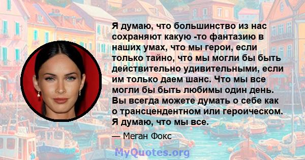 Я думаю, что большинство из нас сохраняют какую -то фантазию в наших умах, что мы герои, если только тайно, что мы могли бы быть действительно удивительными, если им только даем шанс. Что мы все могли бы быть любимы