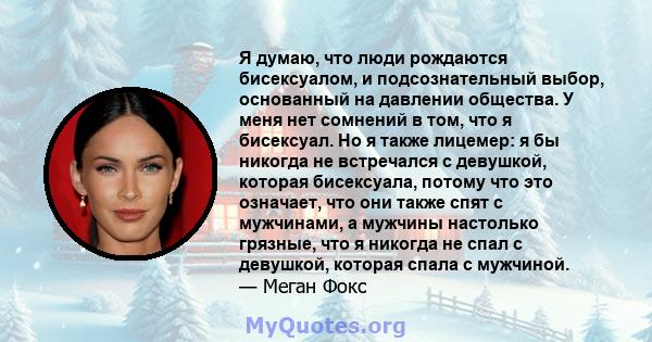 Я думаю, что люди рождаются бисексуалом, и подсознательный выбор, основанный на давлении общества. У меня нет сомнений в том, что я бисексуал. Но я также лицемер: я бы никогда не встречался с девушкой, которая