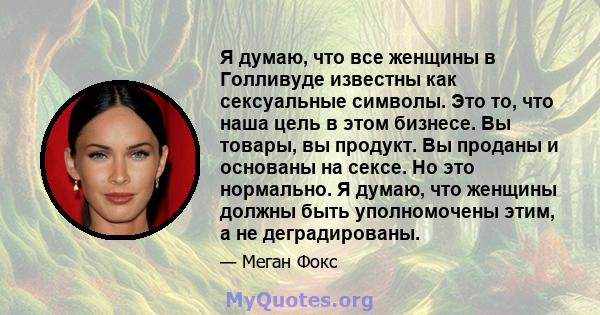 Я думаю, что все женщины в Голливуде известны как сексуальные символы. Это то, что наша цель в этом бизнесе. Вы товары, вы продукт. Вы проданы и основаны на сексе. Но это нормально. Я думаю, что женщины должны быть