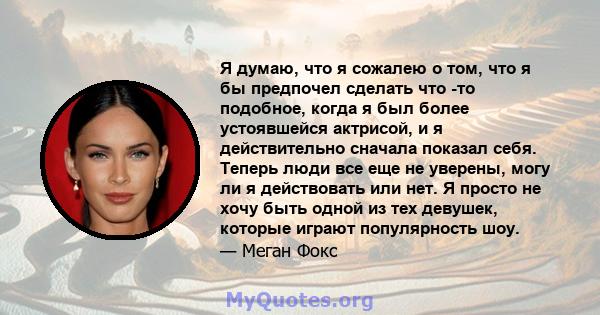 Я думаю, что я сожалею о том, что я бы предпочел сделать что -то подобное, когда я был более устоявшейся актрисой, и я действительно сначала показал себя. Теперь люди все еще не уверены, могу ли я действовать или нет. Я 