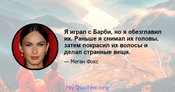 Я играл с Барби, но я обезглавил их. Раньше я снимал их головы, затем покрасил их волосы и делал странные вещи.