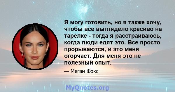 Я могу готовить, но я также хочу, чтобы все выглядело красиво на тарелке - тогда я расстраиваюсь, когда люди едят это. Все просто прорываются, и это меня огорчает. Для меня это не полезный опыт.