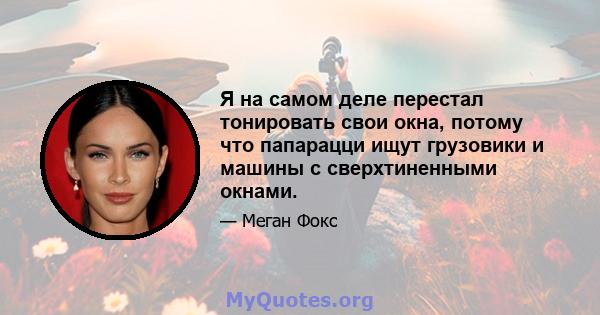 Я на самом деле перестал тонировать свои окна, потому что папарацци ищут грузовики и машины с сверхтиненными окнами.