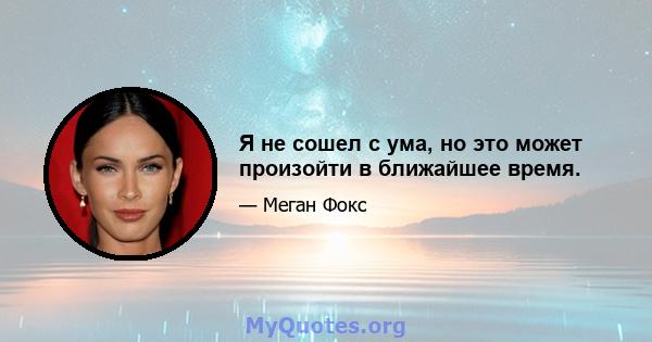 Я не сошел с ума, но это может произойти в ближайшее время.