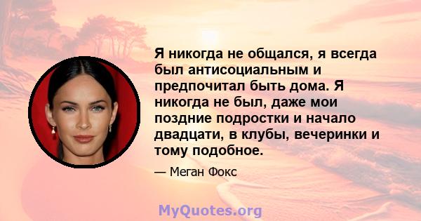 Я никогда не общался, я всегда был антисоциальным и предпочитал быть дома. Я никогда не был, даже мои поздние подростки и начало двадцати, в клубы, вечеринки и тому подобное.