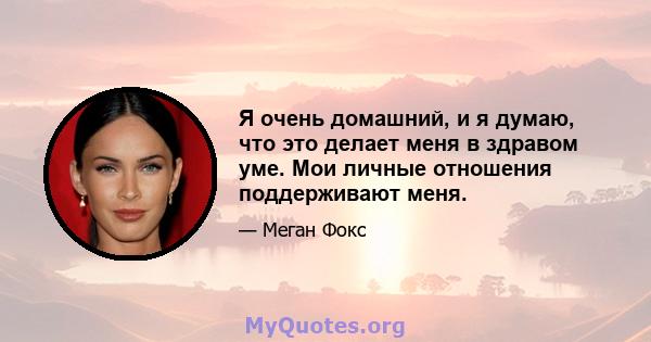 Я очень домашний, и я думаю, что это делает меня в здравом уме. Мои личные отношения поддерживают меня.