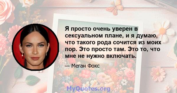 Я просто очень уверен в сексуальном плане, и я думаю, что такого рода сочится из моих пор. Это просто там. Это то, что мне не нужно включать.