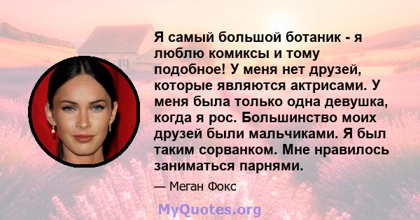 Я самый большой ботаник - я люблю комиксы и тому подобное! У меня нет друзей, которые являются актрисами. У меня была только одна девушка, когда я рос. Большинство моих друзей были мальчиками. Я был таким сорванком. Мне 