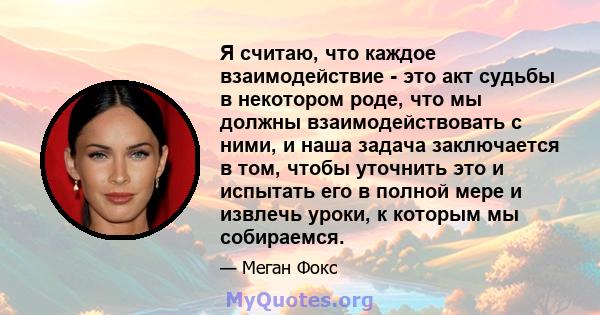 Я считаю, что каждое взаимодействие - это акт судьбы в некотором роде, что мы должны взаимодействовать с ними, и наша задача заключается в том, чтобы уточнить это и испытать его в полной мере и извлечь уроки, к которым