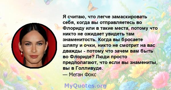 Я считаю, что легче замаскировать себя, когда вы отправляетесь во Флориду или в такие места, потому что никто не ожидает увидеть там знаменитость. Когда вы бросаете шляпу и очки, никто не смотрит на вас дважды - потому