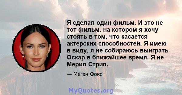 Я сделал один фильм. И это не тот фильм, на котором я хочу стоять в том, что касается актерских способностей. Я имею в виду, я не собираюсь выиграть Оскар в ближайшее время. Я не Мерил Стрип.