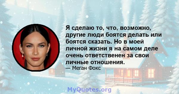 Я сделаю то, что, возможно, другие люди боятся делать или боятся сказать. Но в моей личной жизни я на самом деле очень ответственен за свои личные отношения.