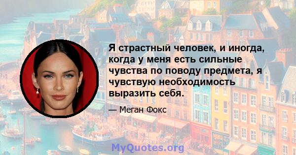 Я страстный человек, и иногда, когда у меня есть сильные чувства по поводу предмета, я чувствую необходимость выразить себя.