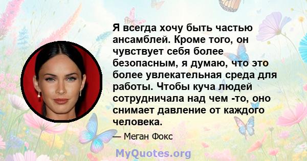 Я всегда хочу быть частью ансамблей. Кроме того, он чувствует себя более безопасным, я думаю, что это более увлекательная среда для работы. Чтобы куча людей сотрудничала над чем -то, оно снимает давление от каждого