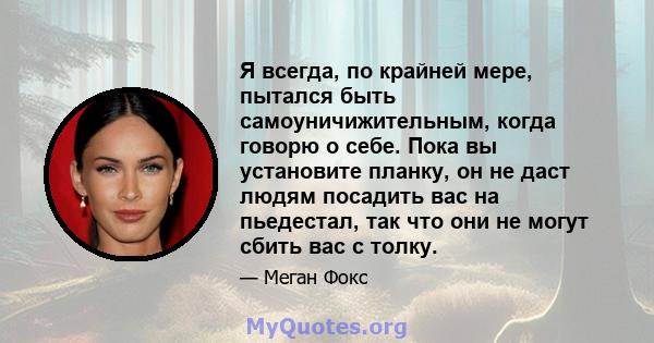 Я всегда, по крайней мере, пытался быть самоуничижительным, когда говорю о себе. Пока вы установите планку, он не даст людям посадить вас на пьедестал, так что они не могут сбить вас с толку.