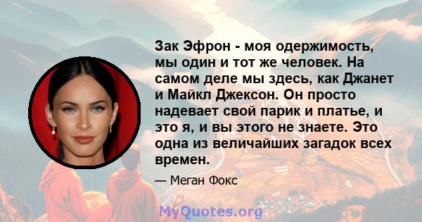 Зак Эфрон - моя одержимость, мы один и тот же человек. На самом деле мы здесь, как Джанет и Майкл Джексон. Он просто надевает свой парик и платье, и это я, и вы этого не знаете. Это одна из величайших загадок всех