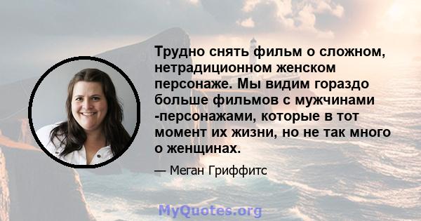 Трудно снять фильм о сложном, нетрадиционном женском персонаже. Мы видим гораздо больше фильмов с мужчинами -персонажами, которые в тот момент их жизни, но не так много о женщинах.