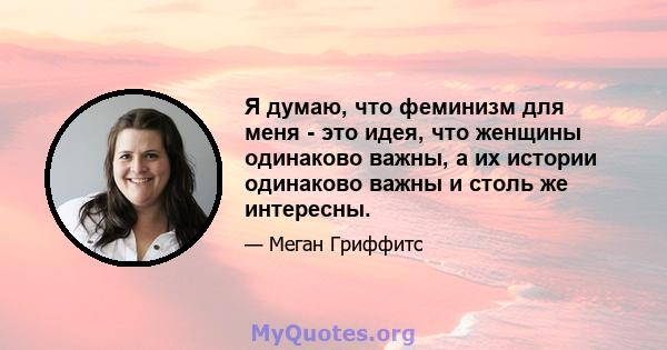 Я думаю, что феминизм для меня - это идея, что женщины одинаково важны, а их истории одинаково важны и столь же интересны.