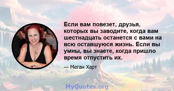 Если вам повезет, друзья, которых вы заводите, когда вам шестнадцать останется с вами на всю оставшуюся жизнь. Если вы умны, вы знаете, когда пришло время отпустить их.