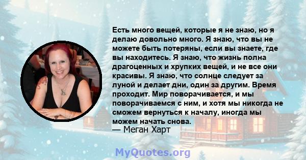 Есть много вещей, которые я не знаю, но я делаю довольно много. Я знаю, что вы не можете быть потеряны, если вы знаете, где вы находитесь. Я знаю, что жизнь полна драгоценных и хрупких вещей, и не все они красивы. Я