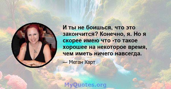 И ты не боишься, что это закончится? Конечно, я. Но я скорее имею что -то такое хорошее на некоторое время, чем иметь ничего навсегда.