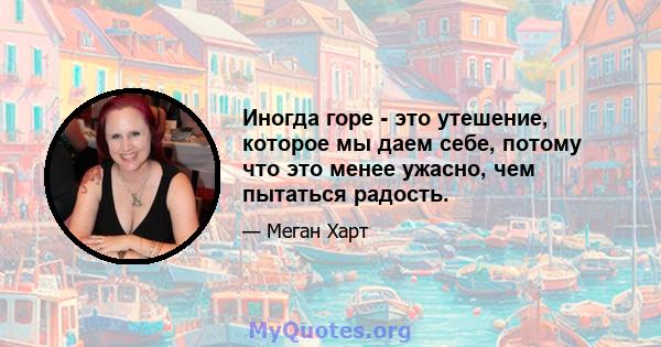 Иногда горе - это утешение, которое мы даем себе, потому что это менее ужасно, чем пытаться радость.