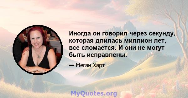 Иногда он говорил через секунду, которая длилась миллион лет, все сломается. И они не могут быть исправлены.